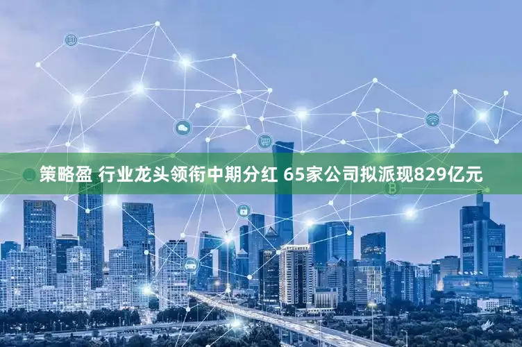 策略盈 行業龍頭領銜中期分紅 65家公司擬派現829億元